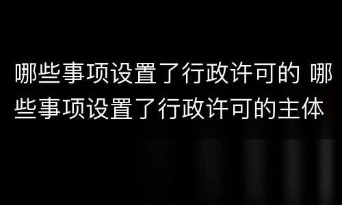 哪些事项设置了行政许可的 哪些事项设置了行政许可的主体
