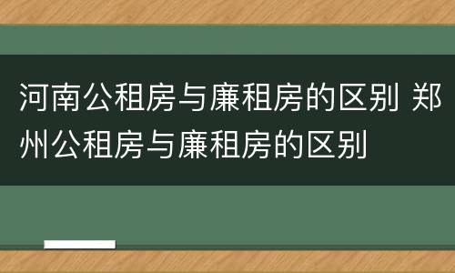 河南公租房与廉租房的区别 郑州公租房与廉租房的区别