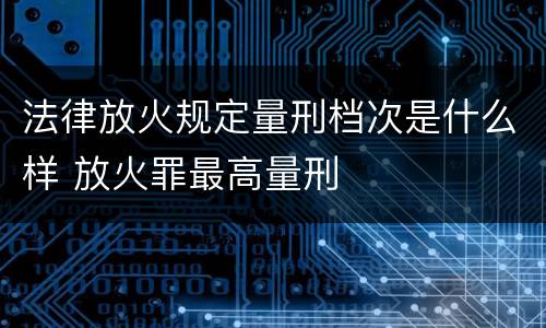 法律放火规定量刑档次是什么样 放火罪最高量刑