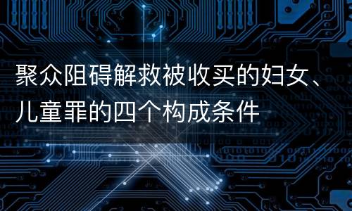 聚众阻碍解救被收买的妇女、儿童罪的四个构成条件
