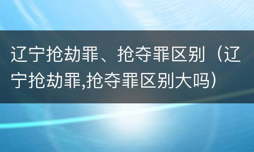 辽宁抢劫罪、抢夺罪区别（辽宁抢劫罪,抢夺罪区别大吗）
