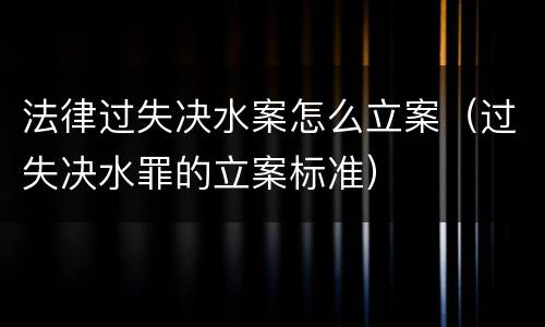 法律过失决水案怎么立案（过失决水罪的立案标准）
