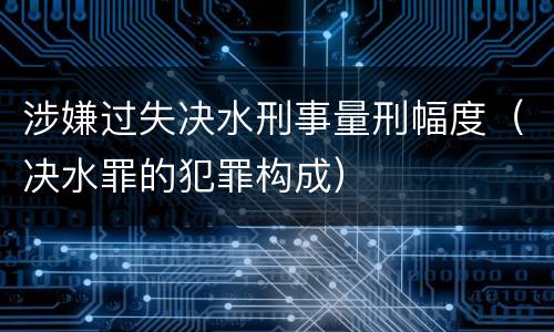涉嫌过失决水刑事量刑幅度（决水罪的犯罪构成）