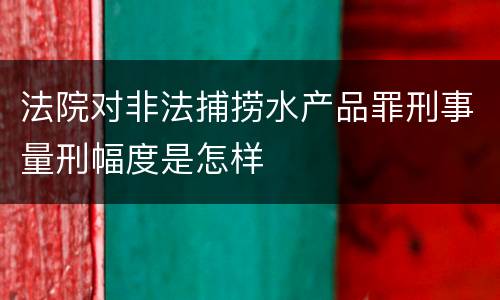 法院对非法捕捞水产品罪刑事量刑幅度是怎样