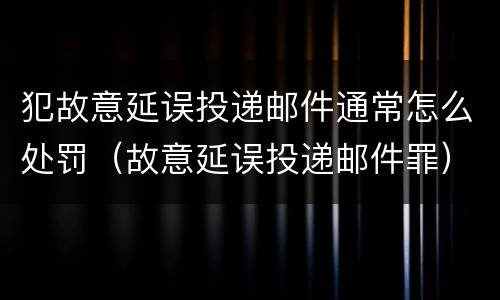 犯故意延误投递邮件通常怎么处罚（故意延误投递邮件罪）