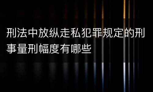 刑法中放纵走私犯罪规定的刑事量刑幅度有哪些