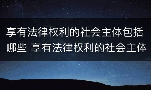 享有法律权利的社会主体包括哪些 享有法律权利的社会主体包括哪些人