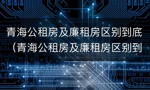 青海公租房及廉租房区别到底（青海公租房及廉租房区别到底是什么）