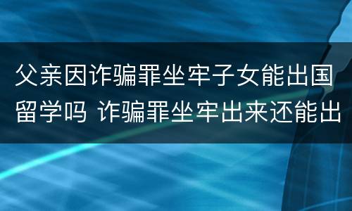父亲因诈骗罪坐牢子女能出国留学吗 诈骗罪坐牢出来还能出国吗