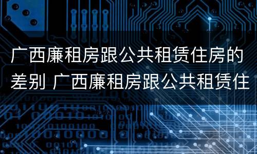 广西廉租房跟公共租赁住房的差别 广西廉租房跟公共租赁住房的差别在哪