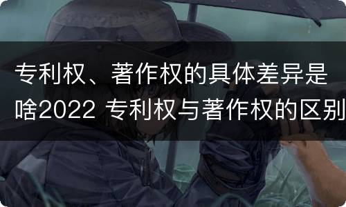 专利权、著作权的具体差异是啥2022 专利权与著作权的区别与联系