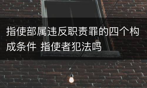 指使部属违反职责罪的四个构成条件 指使者犯法吗
