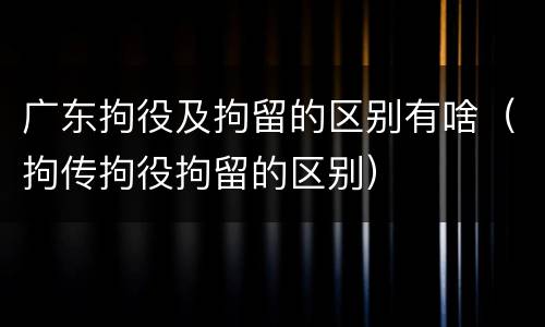 广东拘役及拘留的区别有啥（拘传拘役拘留的区别）