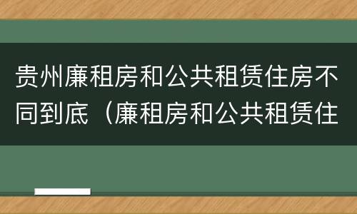 贵州廉租房和公共租赁住房不同到底（廉租房和公共租赁住房的区别）