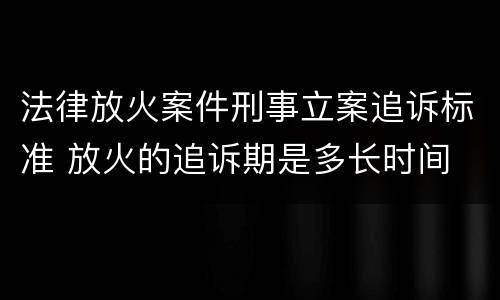 法律放火案件刑事立案追诉标准 放火的追诉期是多长时间