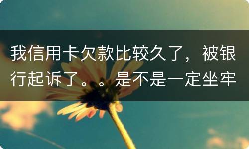 我信用卡欠款比较久了，被银行起诉了。。是不是一定坐牢。