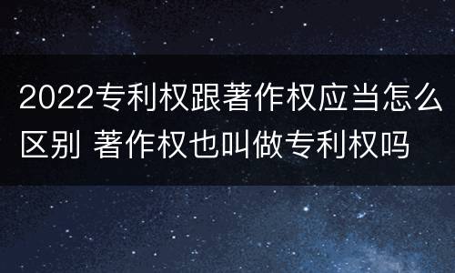2022专利权跟著作权应当怎么区别 著作权也叫做专利权吗