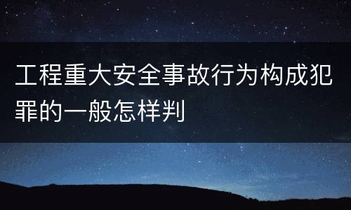 工程重大安全事故行为构成犯罪的一般怎样判