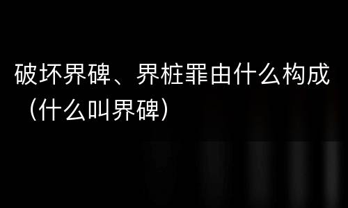 破坏界碑、界桩罪由什么构成（什么叫界碑）