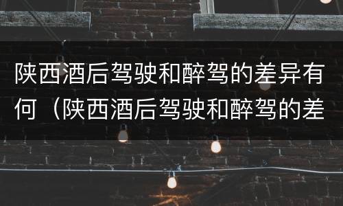 陕西酒后驾驶和醉驾的差异有何（陕西酒后驾驶和醉驾的差异有何影响）