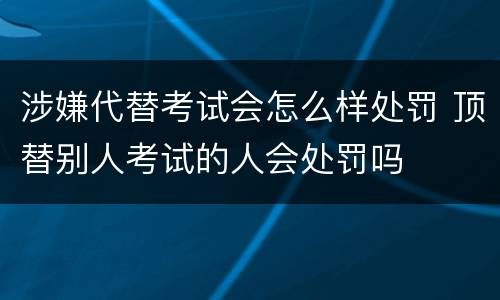 涉嫌代替考试会怎么样处罚 顶替别人考试的人会处罚吗
