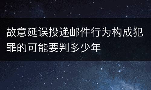 故意延误投递邮件行为构成犯罪的可能要判多少年