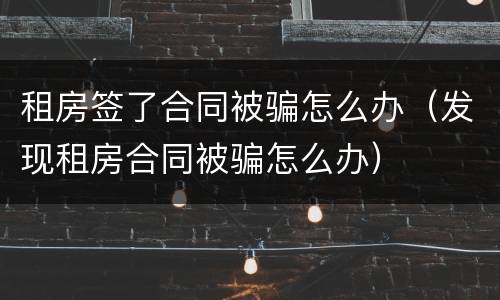 租房签了合同被骗怎么办（发现租房合同被骗怎么办）