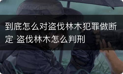到底怎么对盗伐林木犯罪做断定 盗伐林木怎么判刑