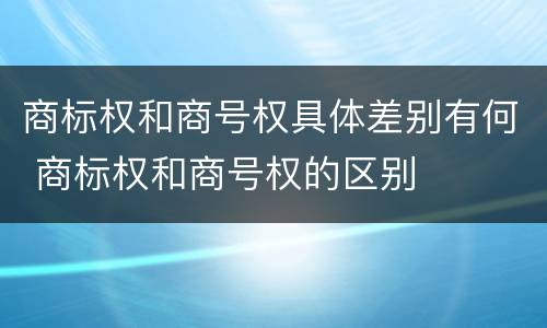 商标权和商号权具体差别有何 商标权和商号权的区别