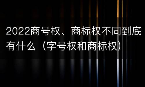 2022商号权、商标权不同到底有什么（字号权和商标权）