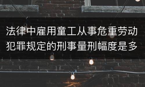 法律中雇用童工从事危重劳动犯罪规定的刑事量刑幅度是多少