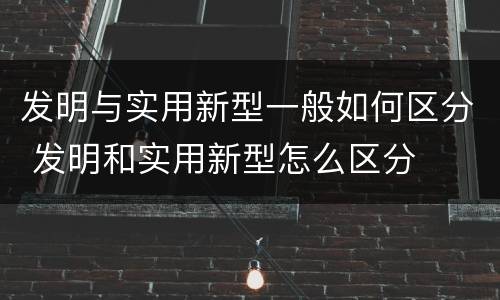 发明与实用新型一般如何区分 发明和实用新型怎么区分