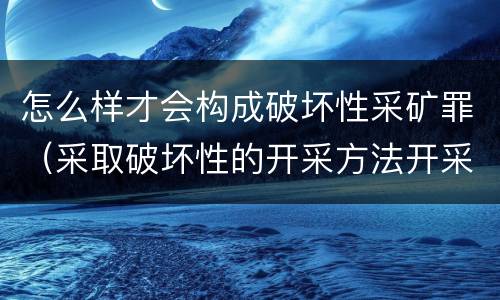 怎么样才会构成破坏性采矿罪（采取破坏性的开采方法开采矿产资源构成什么罪）