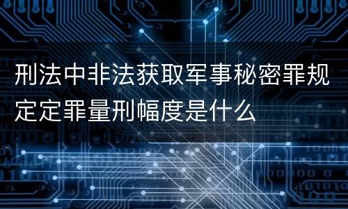 刑法中非法获取军事秘密罪规定定罪量刑幅度是什么