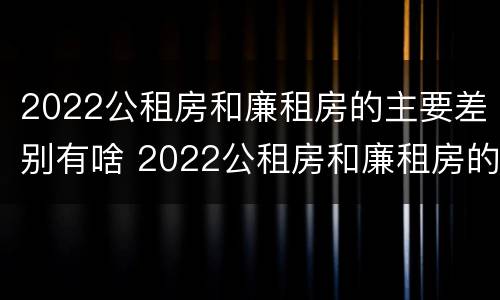 2022公租房和廉租房的主要差别有啥 2022公租房和廉租房的主要差别有啥呢
