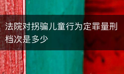 法院对拐骗儿童行为定罪量刑档次是多少