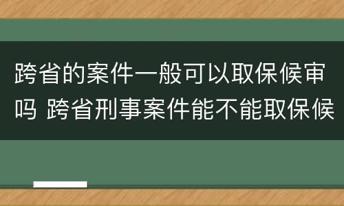 跨省的案件一般可以取保候审吗 跨省刑事案件能不能取保候审