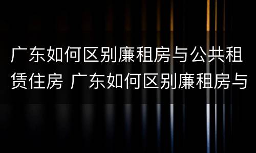 广东如何区别廉租房与公共租赁住房 广东如何区别廉租房与公共租赁住房