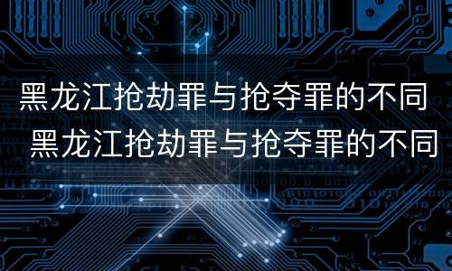黑龙江抢劫罪与抢夺罪的不同 黑龙江抢劫罪与抢夺罪的不同之处