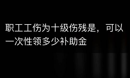 职工工伤为十级伤残是，可以一次性领多少补助金