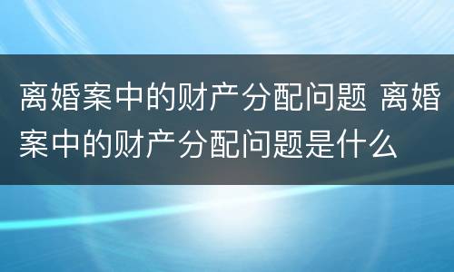离婚案中的财产分配问题 离婚案中的财产分配问题是什么