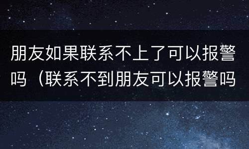 朋友如果联系不上了可以报警吗（联系不到朋友可以报警吗）