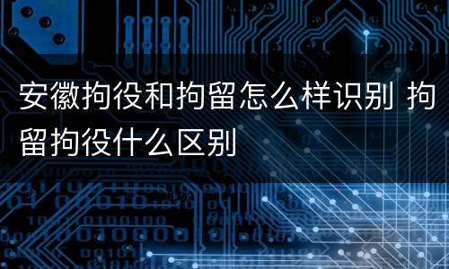 安徽拘役和拘留怎么样识别 拘留拘役什么区别