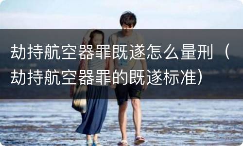 劫持航空器罪既遂怎么量刑（劫持航空器罪的既遂标准）