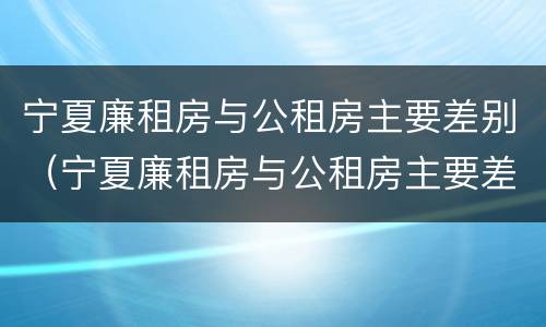 宁夏廉租房与公租房主要差别（宁夏廉租房与公租房主要差别在哪）