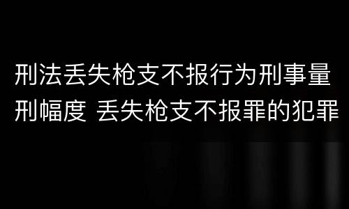 刑法丢失枪支不报行为刑事量刑幅度 丢失枪支不报罪的犯罪主体