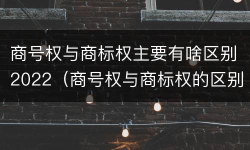 商号权与商标权主要有啥区别2022（商号权与商标权的区别）