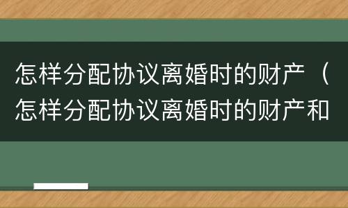怎样分配协议离婚时的财产（怎样分配协议离婚时的财产和债务）
