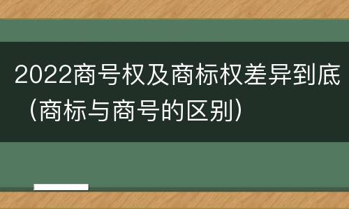2022商号权及商标权差异到底（商标与商号的区别）