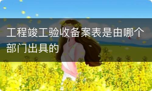 工程竣工验收备案表是由哪个部门出具的